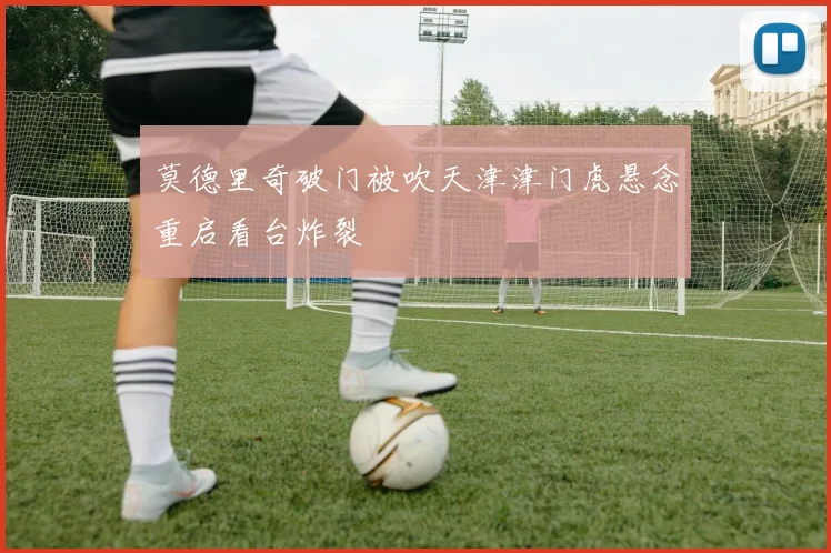 莫德里奇破门被吹天津津门虎悬念重启看台炸裂