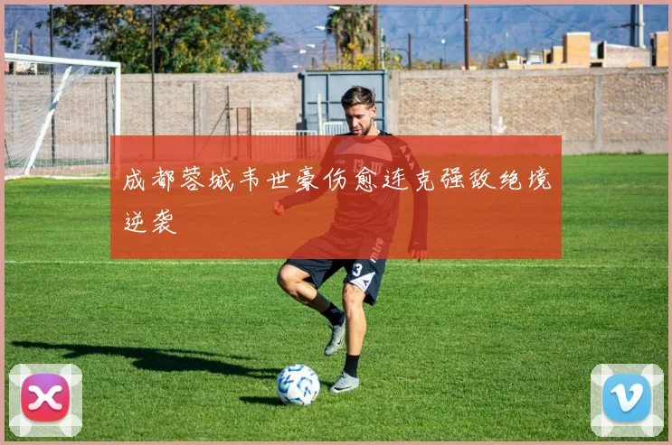成都蓉城韦世豪伤愈连克强敌绝境逆袭