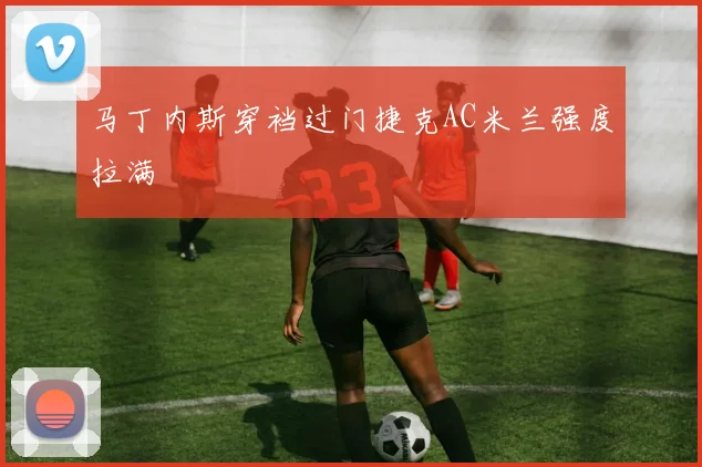 马丁内斯穿裆过门捷克AC米兰强度拉满