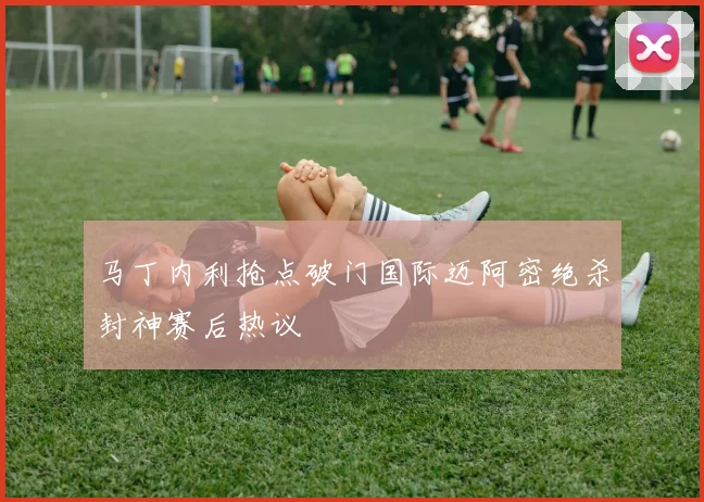 马丁内利抢点破门国际迈阿密绝杀封神赛后热议