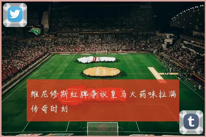 维尼修斯红牌争议皇马火药味拉满传奇时刻