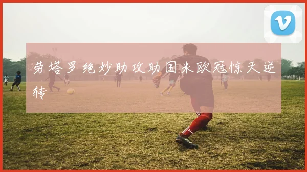 劳塔罗绝妙助攻助国米欧冠惊天逆转