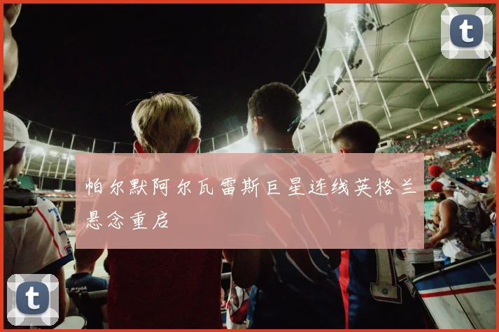 帕尔默阿尔瓦雷斯巨星连线英格兰悬念重启