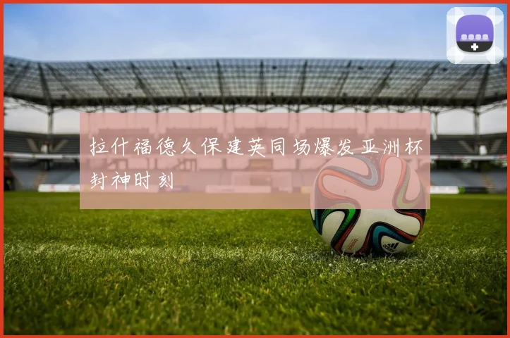 拉什福德久保建英同场爆发亚洲杯封神时刻