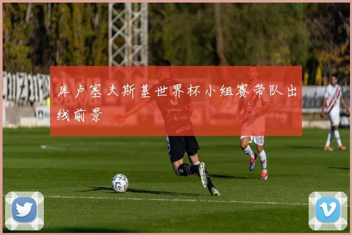 库卢塞夫斯基世界杯小组赛带队出线前景