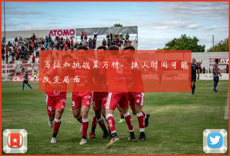 马拉加挑战莱万特,换人时间可能改变局面