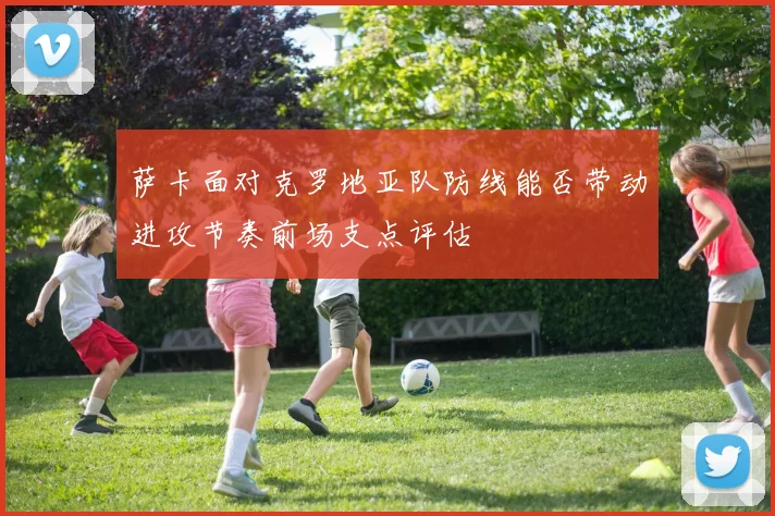 萨卡面对克罗地亚队防线能否带动进攻节奏前场支点评估