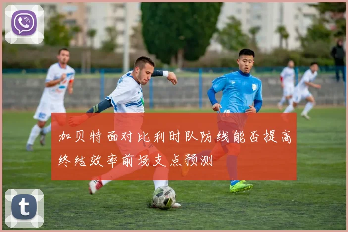 加贝特面对比利时队防线能否提高终结效率前场支点预测