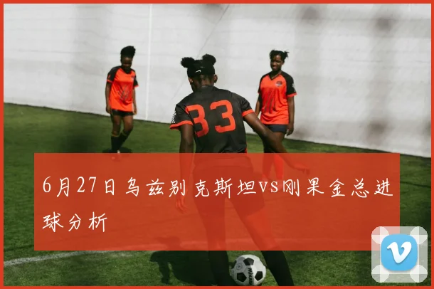 6月27日乌兹别克斯坦vs刚果金总进球分析