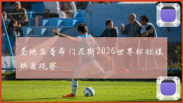 圣地亚哥希门尼斯2026世界杯社媒热度观察