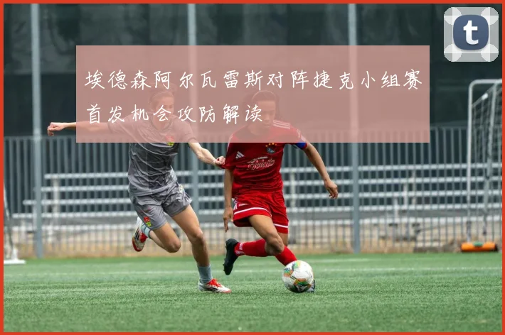 埃德森阿尔瓦雷斯对阵捷克小组赛首发机会攻防解读