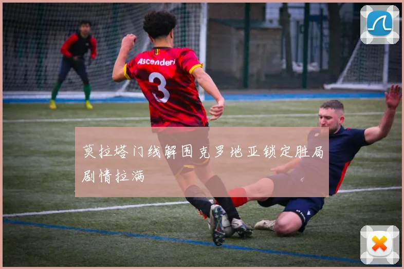 莫拉塔门线解围克罗地亚锁定胜局剧情拉满
