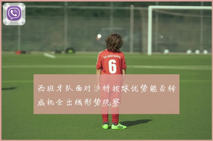 西班牙队面对沙特控球优势能否转成机会出线形势观察
