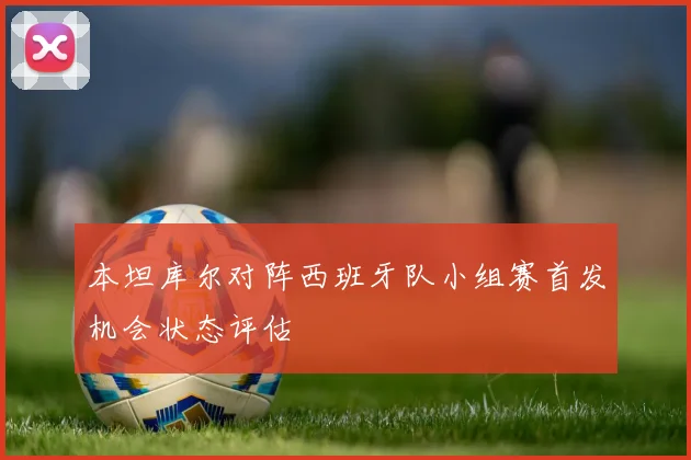 本坦库尔对阵西班牙队小组赛首发机会状态评估