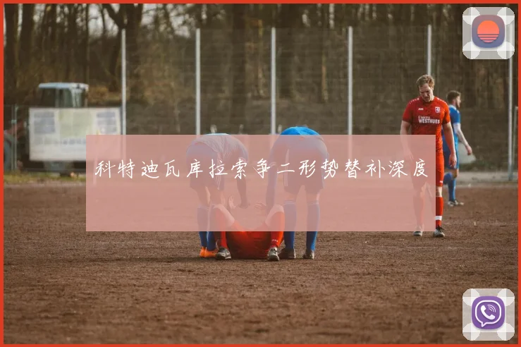 科特迪瓦库拉索争二形势替补深度