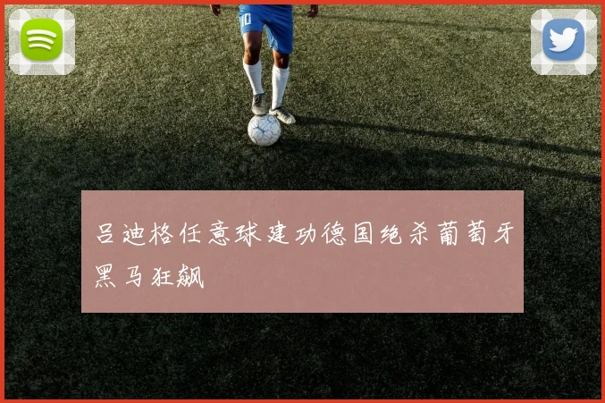 吕迪格任意球建功德国绝杀葡萄牙黑马狂飙