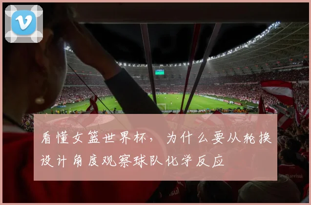 看懂女篮世界杯,为什么要从轮换设计角度观察球队化学反应