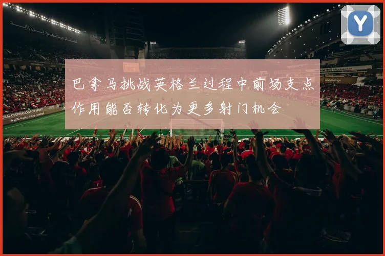 巴拿马挑战英格兰过程中前场支点作用能否转化为更多射门机会