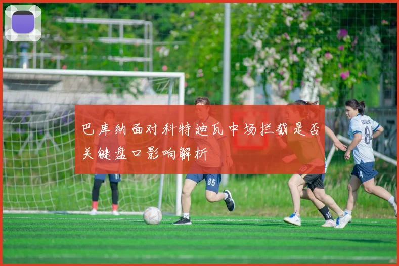 巴库纳面对科特迪瓦中场拦截是否关键盘口影响解析
