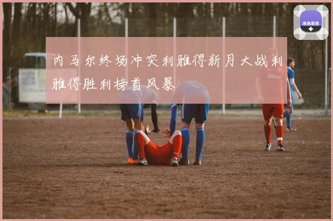 内马尔终场冲突利雅得新月大战利雅得胜利榜首风暴