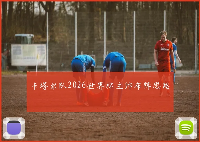 卡塔尔队2026世界杯主帅布阵思路