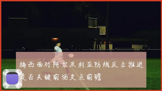 梅西面对阿尔及利亚防线反击推进是否关键前场支点前瞻