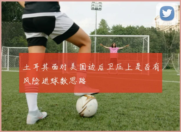 土耳其面对美国边后卫压上是否有风险进球数思路