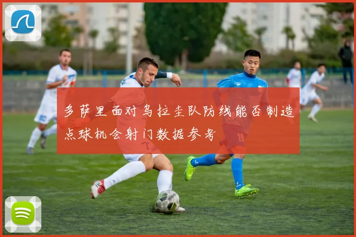 多萨里面对乌拉圭队防线能否制造点球机会射门数据参考
