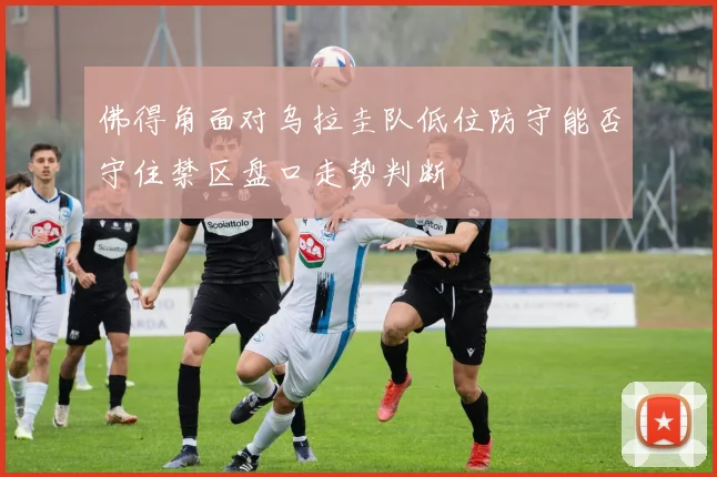 佛得角面对乌拉圭队低位防守能否守住禁区盘口走势判断