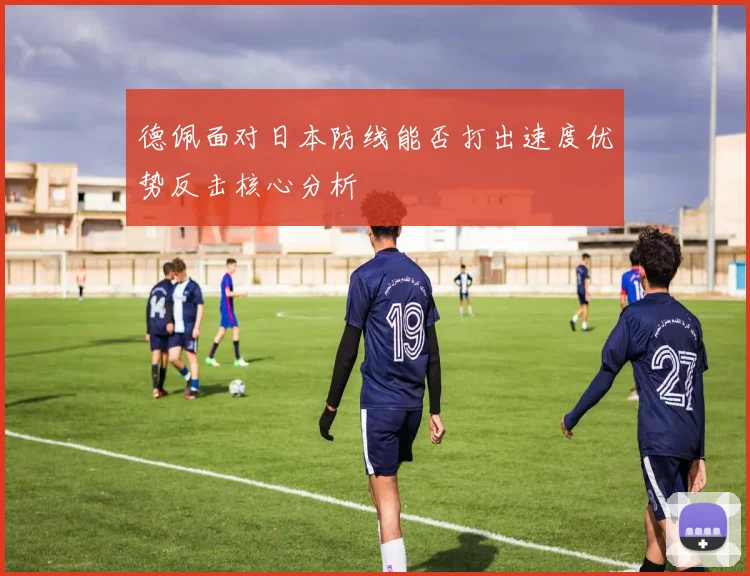 德佩面对日本防线能否打出速度优势反击核心分析