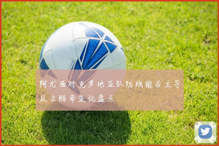 阿尤面对克罗地亚队防线能否主导反击赔率变化盘点
