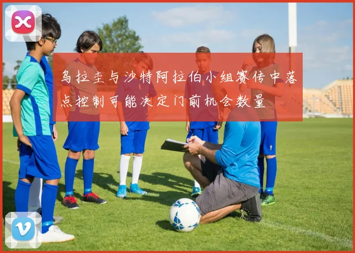 乌拉圭与沙特阿拉伯小组赛传中落点控制可能决定门前机会数量