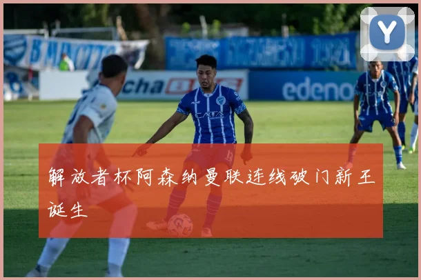 解放者杯阿森纳曼联连线破门新王诞生