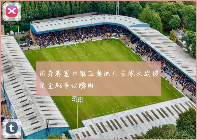 热身赛塞尔维亚奥地利点球大战锁定金靴争议瞬间