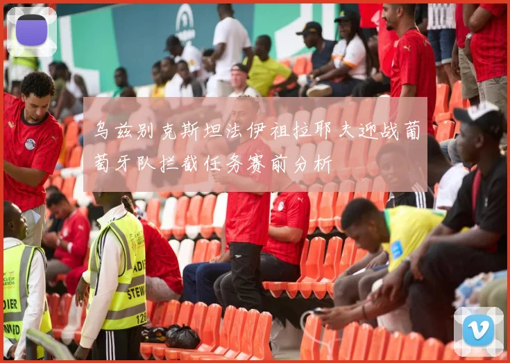 乌兹别克斯坦法伊祖拉耶夫迎战葡萄牙队拦截任务赛前分析