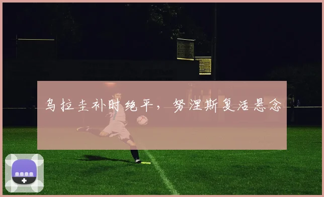 乌拉圭补时绝平，努涅斯复活悬念