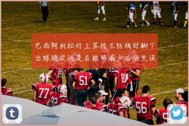 巴西阿利松对上苏格兰防线时脚下出球稳定性是否能够减少后场失误