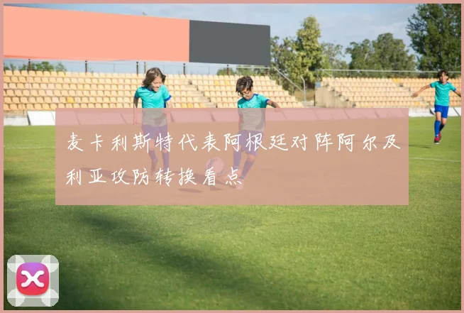 麦卡利斯特代表阿根廷对阵阿尔及利亚攻防转换看点