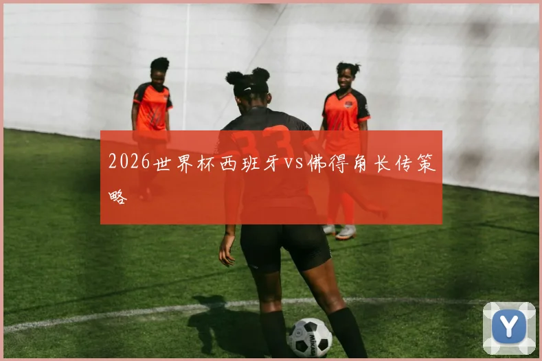 2026世界杯西班牙vs佛得角长传策略