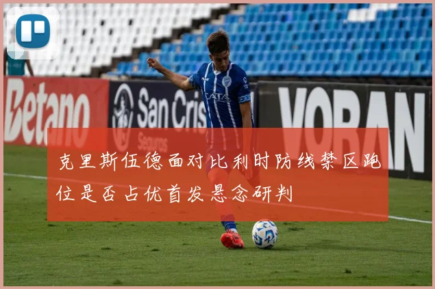 克里斯伍德面对比利时防线禁区跑位是否占优首发悬念研判