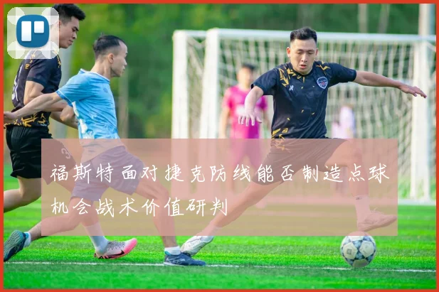 福斯特面对捷克防线能否制造点球机会战术价值研判