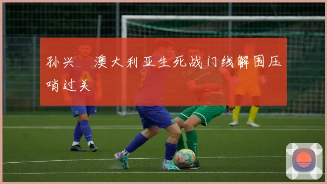 孙兴慜澳大利亚生死战门线解围压哨过关