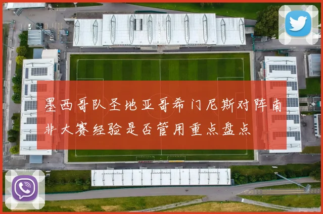 墨西哥队圣地亚哥希门尼斯对阵南非大赛经验是否管用重点盘点