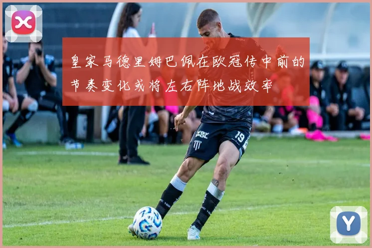 皇家马德里姆巴佩在欧冠传中前的节奏变化或将左右阵地战效率