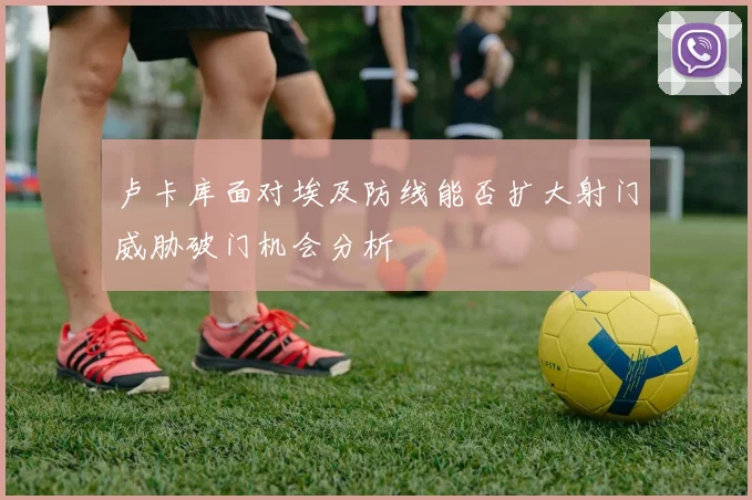卢卡库面对埃及防线能否扩大射门威胁破门机会分析